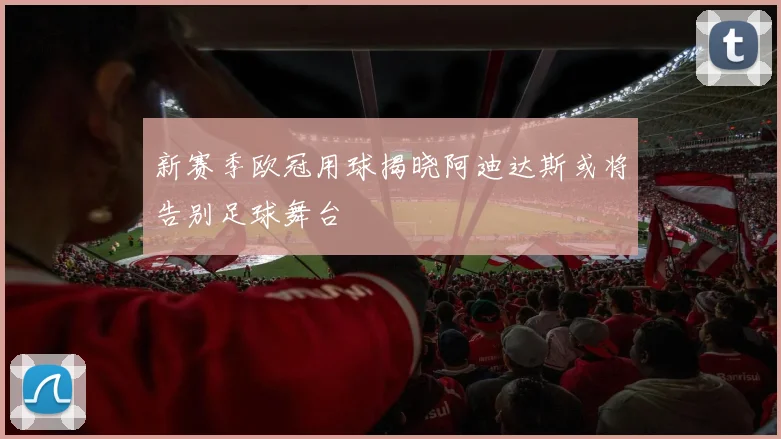新赛季欧冠用球揭晓阿迪达斯或将告别足球舞台